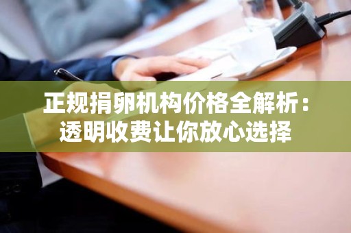 正规捐卵机构价格全解析:透明收费让你放心选择 正规捐卵机构价格全解析:透明收费让你放心选择